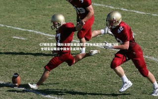 C7娱乐官网-国际足联主席盛赞武汉女足实现历史性飞跃 全球足坛瞩目中国女子足球力量