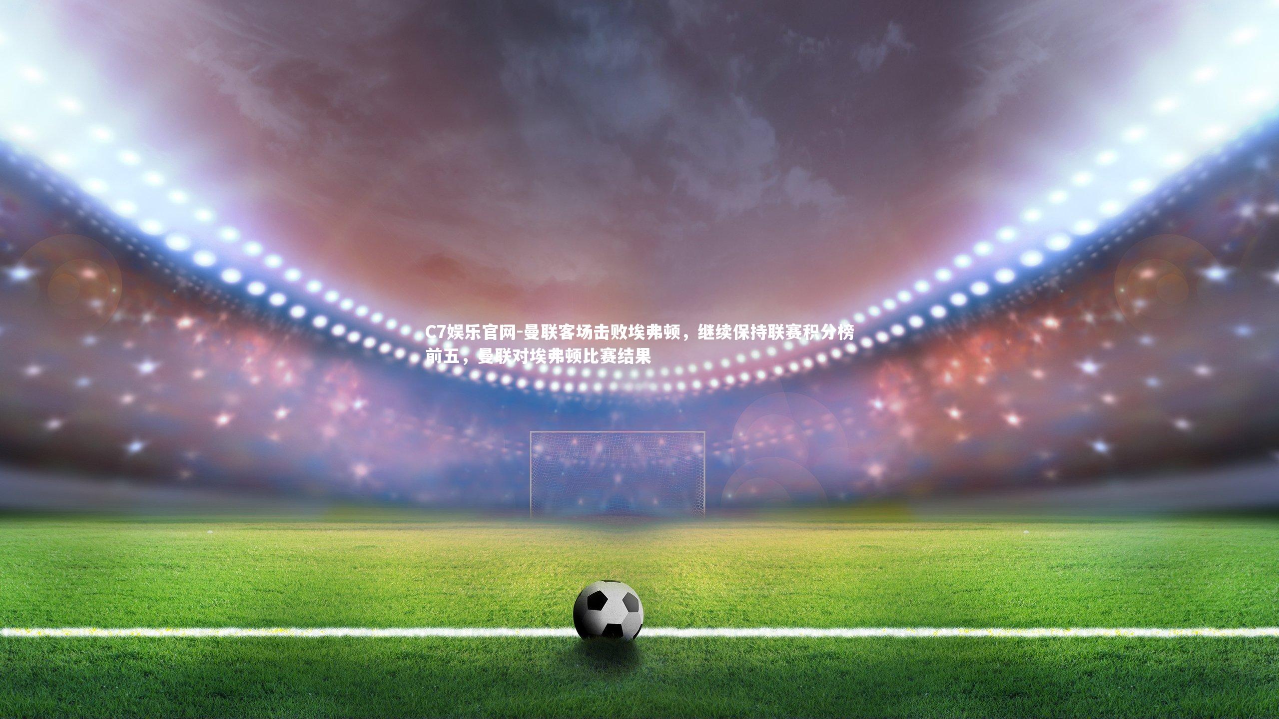 C7娱乐官网-曼联客场击败埃弗顿，继续保持联赛积分榜前五，曼联对埃弗顿比赛结果-第1张图片-C7娱乐官网